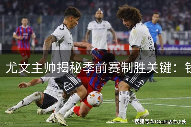 尤文主帅揭秘季前赛制胜关键：铁血防守铸就不败金身
